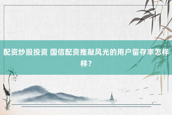 配资炒股投资 国信配资推敲风光的用户留存率怎样样？