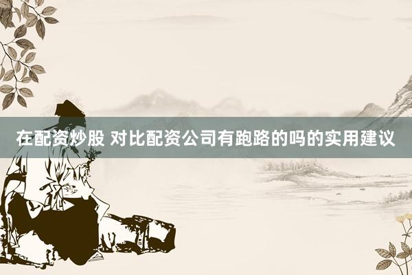 在配资炒股 对比配资公司有跑路的吗的实用建议