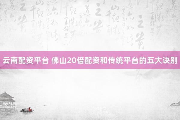 云南配资平台 佛山20倍配资和传统平台的五大诀别