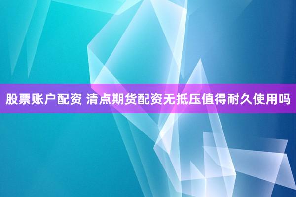 股票账户配资 清点期货配资无抵压值得耐久使用吗