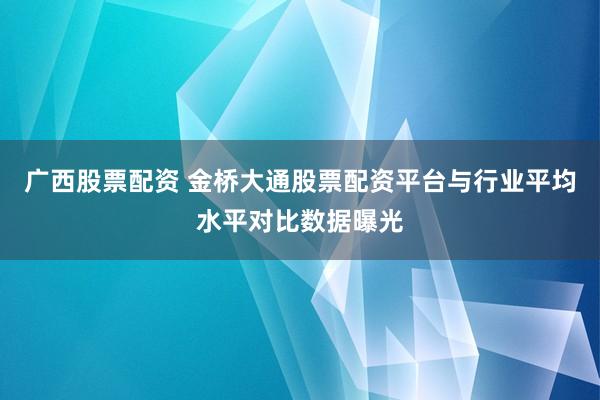 广西股票配资 金桥大通股票配资平台与行业平均水平对比数据曝光