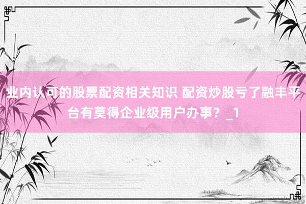 业内认可的股票配资相关知识 配资炒股亏了融丰平台有莫得企业级用户办事？_1