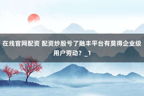 在线官网配资 配资炒股亏了融丰平台有莫得企业级用户劳动？_1
