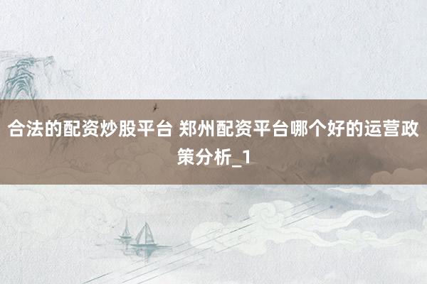 合法的配资炒股平台 郑州配资平台哪个好的运营政策分析_1