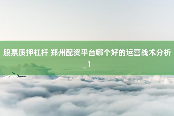 股票质押杠杆 郑州配资平台哪个好的运营战术分析_1