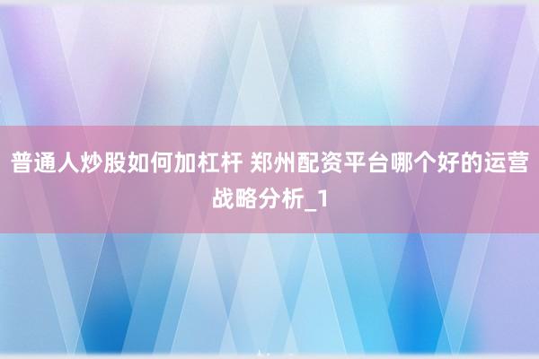 普通人炒股如何加杠杆 郑州配资平台哪个好的运营战略分析_1