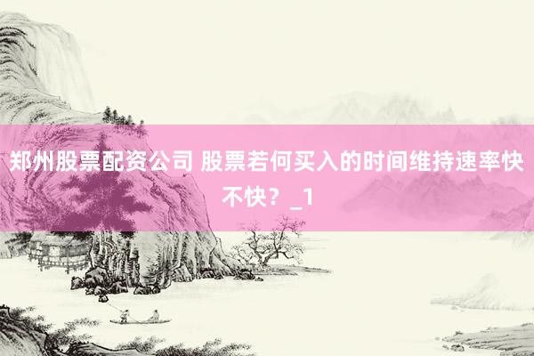 郑州股票配资公司 股票若何买入的时间维持速率快不快？_1