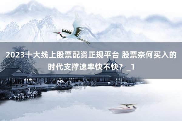 2023十大线上股票配资正规平台 股票奈何买入的时代支撑速率快不快？_1