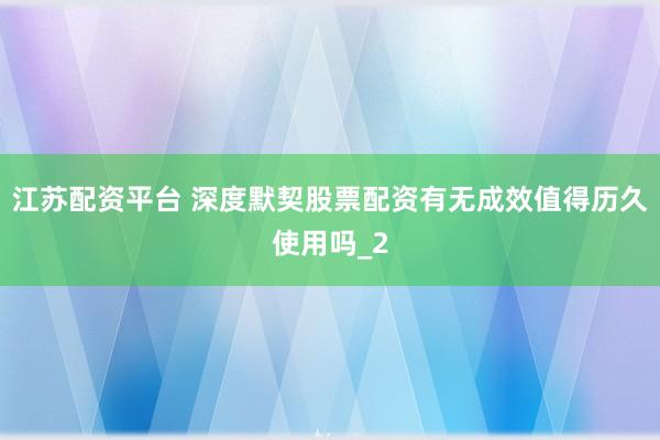 江苏配资平台 深度默契股票配资有无成效值得历久使用吗_2