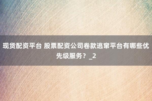 现货配资平台 股票配资公司卷款逃窜平台有哪些优先级服务?_2