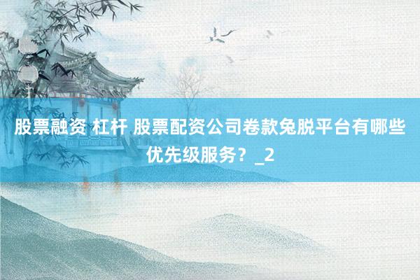 股票融资 杠杆 股票配资公司卷款兔脱平台有哪些优先级服务？_2