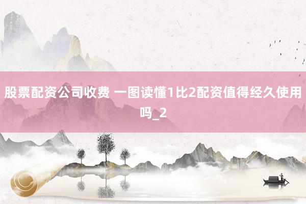 股票配资公司收费 一图读懂1比2配资值得经久使用吗_2