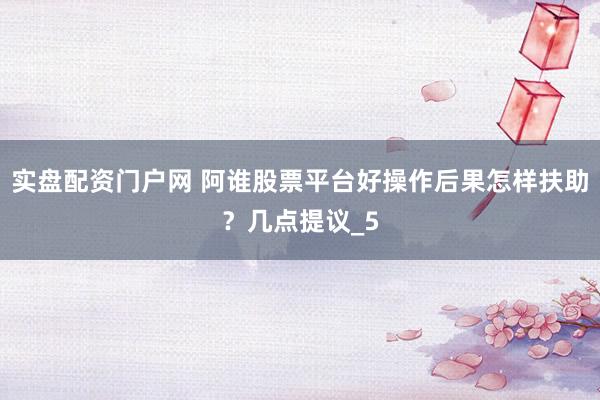 实盘配资门户网 阿谁股票平台好操作后果怎样扶助？几点提议_5