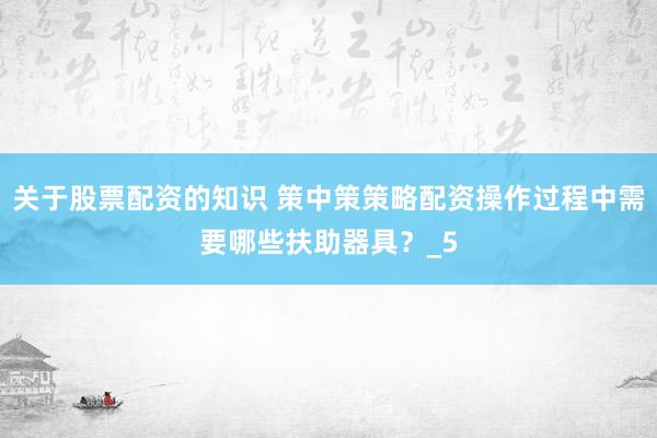 关于股票配资的知识 策中策策略配资操作过程中需要哪些扶助器具？_5