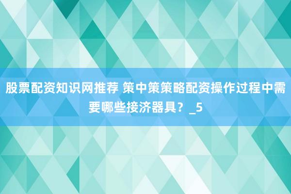 股票配资知识网推荐 策中策策略配资操作过程中需要哪些接济器具？_5