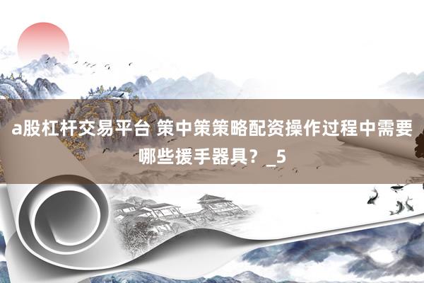 a股杠杆交易平台 策中策策略配资操作过程中需要哪些援手器具？_5