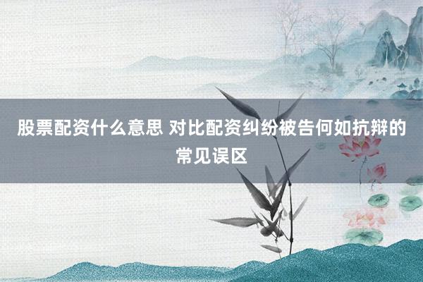 股票配资什么意思 对比配资纠纷被告何如抗辩的常见误区