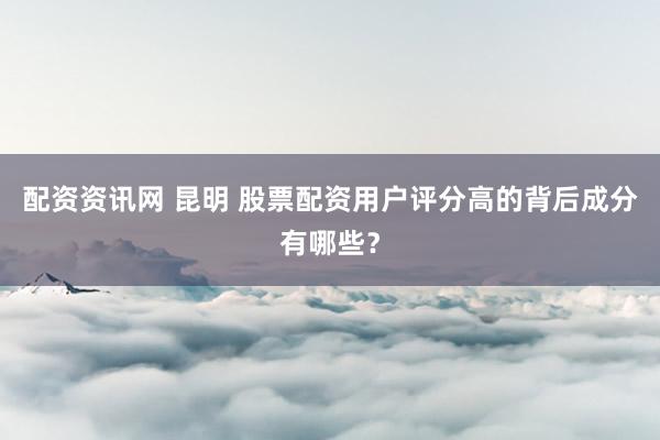 配资资讯网 昆明 股票配资用户评分高的背后成分有哪些？
