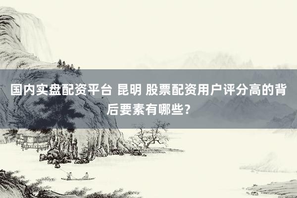 国内实盘配资平台 昆明 股票配资用户评分高的背后要素有哪些？
