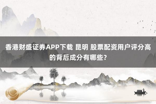 香港财盛证券APP下载 昆明 股票配资用户评分高的背后成分有哪些？