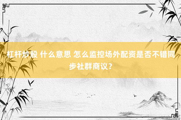 杠杆炒股 什么意思 怎么监控场外配资是否不错同步社群商议？