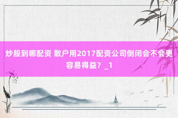 炒股到哪配资 散户用2017配资公司倒闭会不会更容易得益？_1