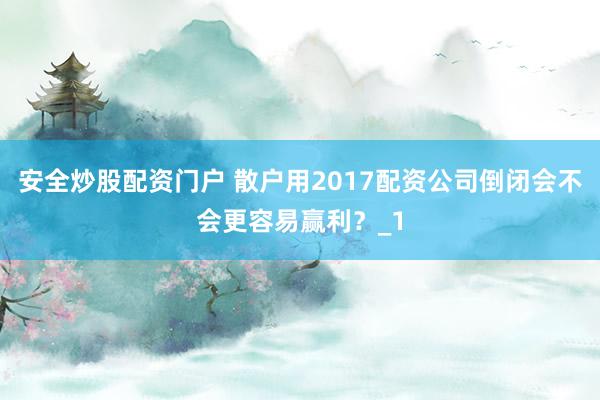 安全炒股配资门户 散户用2017配资公司倒闭会不会更容易赢利？_1