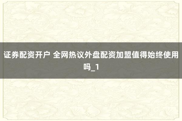 证券配资开户 全网热议外盘配资加盟值得始终使用吗_1