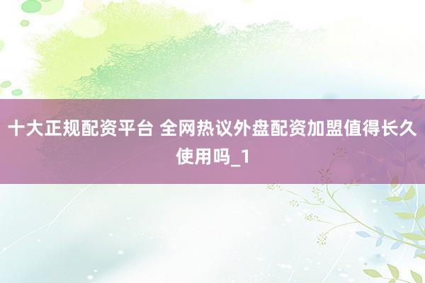 十大正规配资平台 全网热议外盘配资加盟值得长久使用吗_1