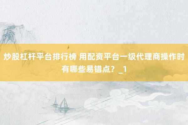 炒股杠杆平台排行榜 用配资平台一级代理商操作时有哪些易错点？_1