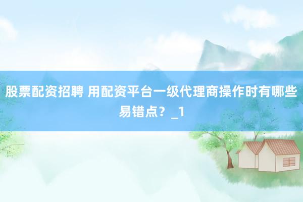 股票配资招聘 用配资平台一级代理商操作时有哪些易错点？_1