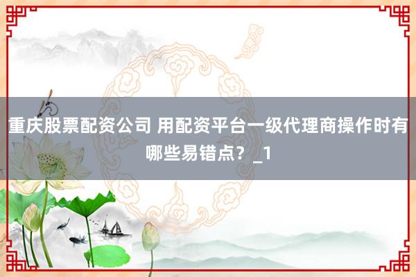 重庆股票配资公司 用配资平台一级代理商操作时有哪些易错点？_1
