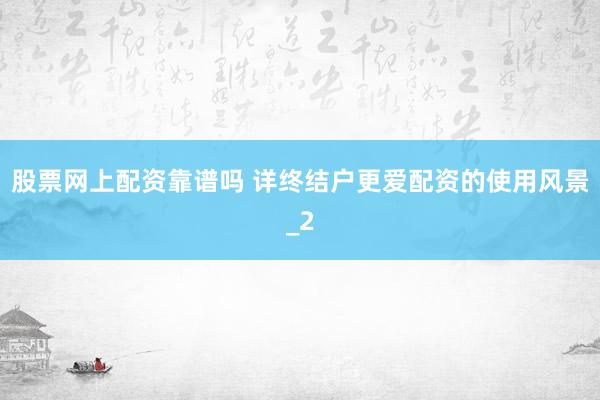 股票网上配资靠谱吗 详终结户更爱配资的使用风景_2