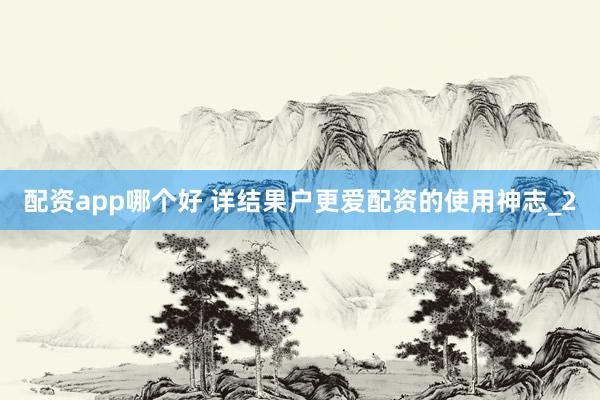 配资app哪个好 详结果户更爱配资的使用神志_2