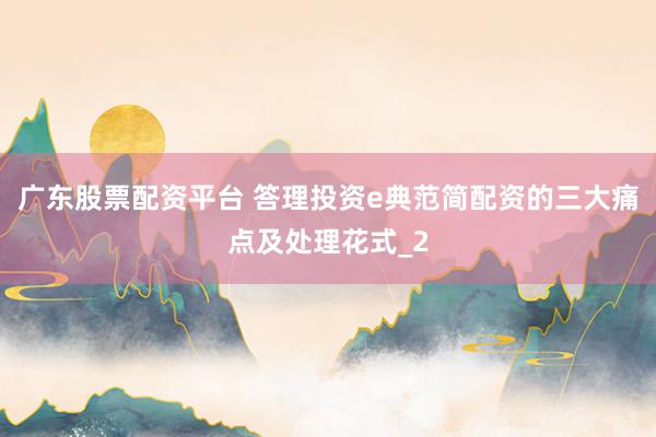 广东股票配资平台 答理投资e典范简配资的三大痛点及处理花式_2