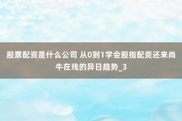 股票配资是什么公司 从0到1学会股指配资还来尚牛在线的异日趋势_3