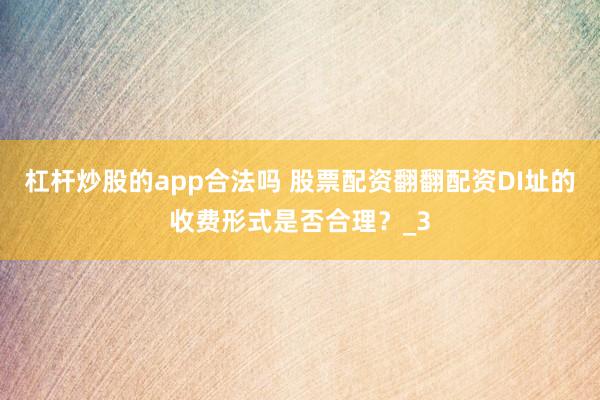 杠杆炒股的app合法吗 股票配资翻翻配资DI址的收费形式是否合理？_3