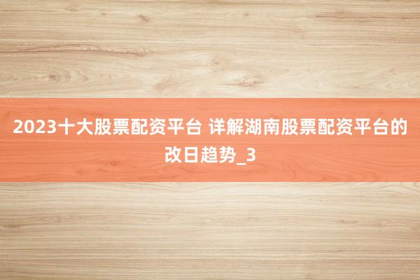 2023十大股票配资平台 详解湖南股票配资平台的改日趋势_3