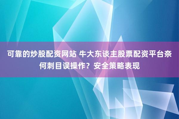 可靠的炒股配资网站 牛大东谈主股票配资平台奈何刺目误操作?安全策略表现