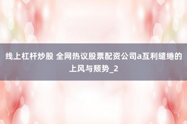 线上杠杆炒股 全网热议股票配资公司a互利缱绻的上风与颓势_2