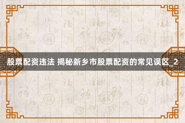 股票配资违法 揭秘新乡市股票配资的常见误区_2