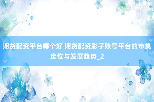 期货配资平台哪个好 期货配资影子账号平台的市集定位与发展趋势_2