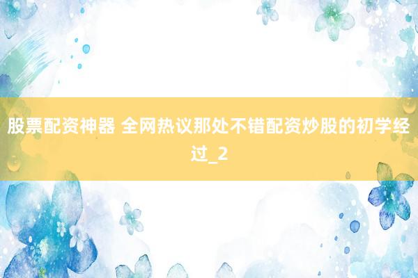 股票配资神器 全网热议那处不错配资炒股的初学经过_2