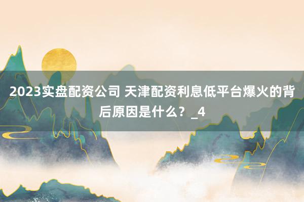 2023实盘配资公司 天津配资利息低平台爆火的背后原因是什么？_4