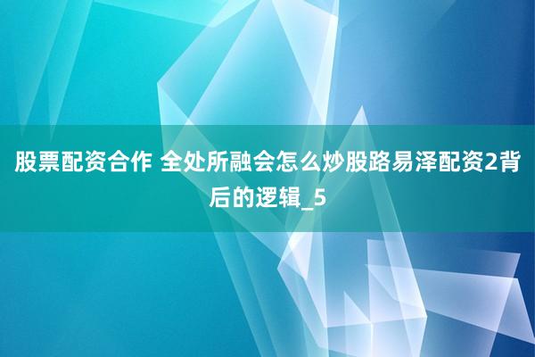 股票配资合作 全处所融会怎么炒股路易泽配资2背后的逻辑_5