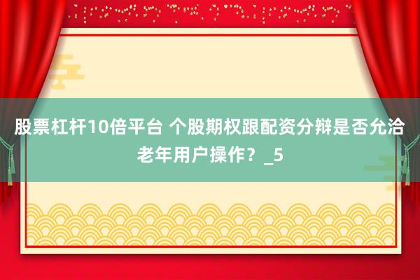 股票杠杆10倍平台 个股期权跟配资分辩是否允洽老年用户操作？_5