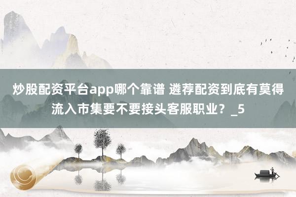 炒股配资平台app哪个靠谱 遴荐配资到底有莫得流入市集要不要接头客服职业？_5