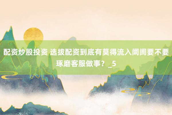配资炒股投资 选拔配资到底有莫得流入阛阓要不要琢磨客服做事？_5