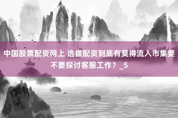 中国股票配资网上 选拔配资到底有莫得流入市集要不要探讨客服工作？_5