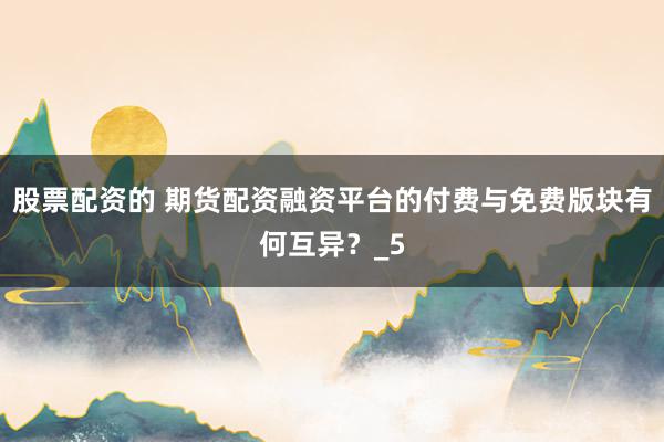 股票配资的 期货配资融资平台的付费与免费版块有何互异？_5